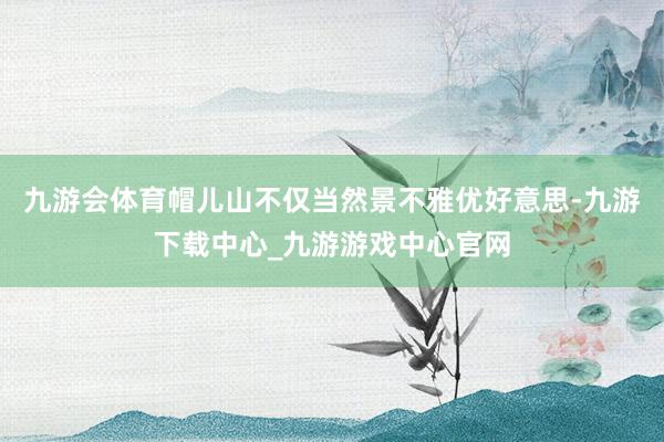 九游会体育帽儿山不仅当然景不雅优好意思-九游下载中心_九游游