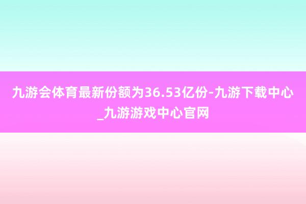 九游会体育最新份额为36.53亿份-九游下载中心_九游游戏中心官网