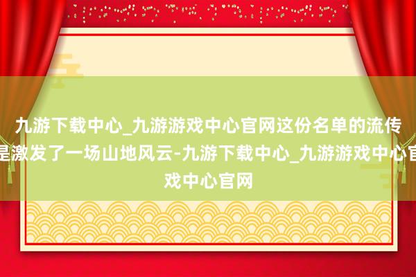 九游下载中心_九游游戏中心官网这份名单的流传还是激发了一场山地风云-九游下载中心_九游游戏中心官网