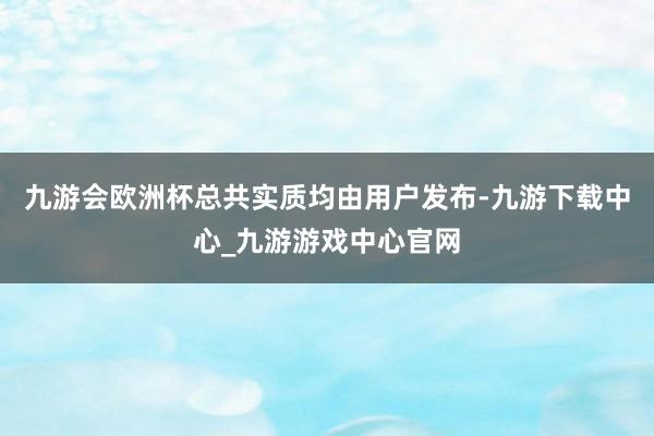 九游会欧洲杯总共实质均由用户发布-九游下载中心_九游游戏中心官网