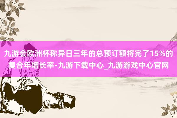 九游会欧洲杯称异日三年的总预订额将完了15%的复合年增长率-九游下载中心_九游游戏中心官网