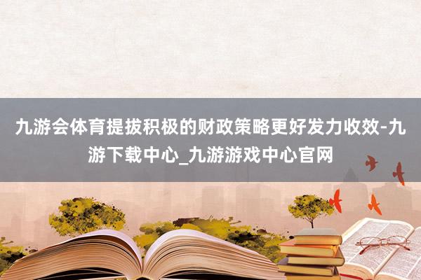 九游会体育提拔积极的财政策略更好发力收效-九游下载中心_九游游戏中心官网