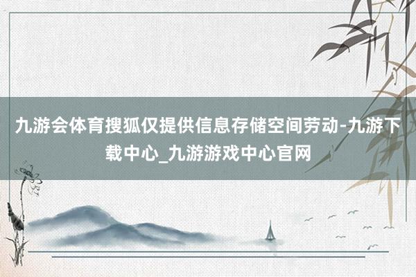 九游会体育搜狐仅提供信息存储空间劳动-九游下载中心_九游游戏中心官网