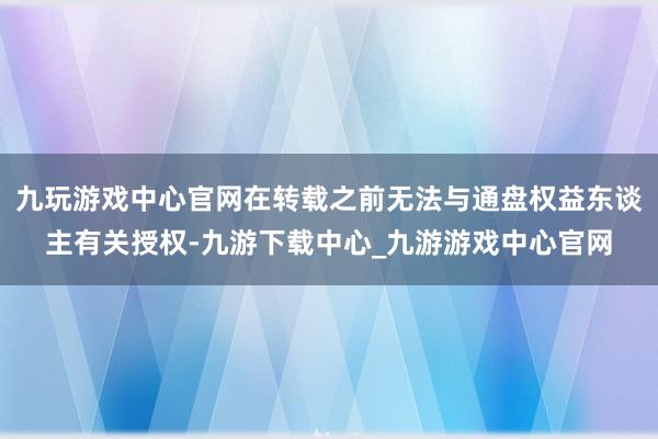 九玩游戏中心官网在转载之前无法与通盘权益东谈主有关授权-九游下载中心_九游游戏中心官网