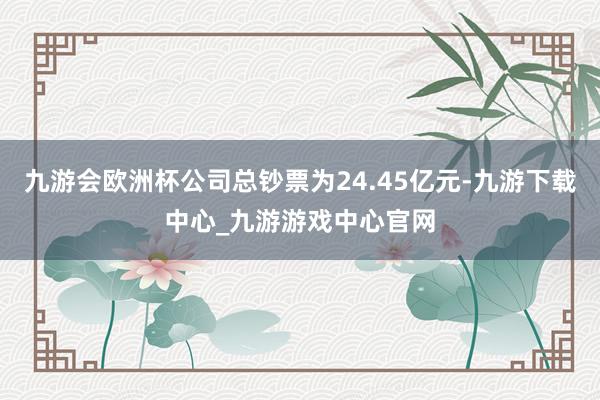 九游会欧洲杯公司总钞票为24.45亿元-九游下载中心_九游游戏中心官网