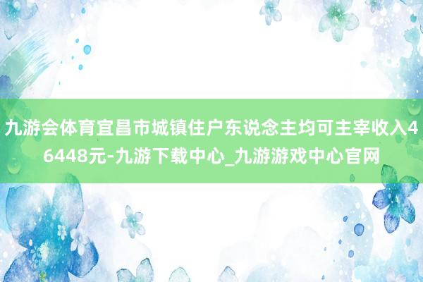 九游会体育宜昌市城镇住户东说念主均可主宰收入46448元-九游下载中心_九游游戏中心官网