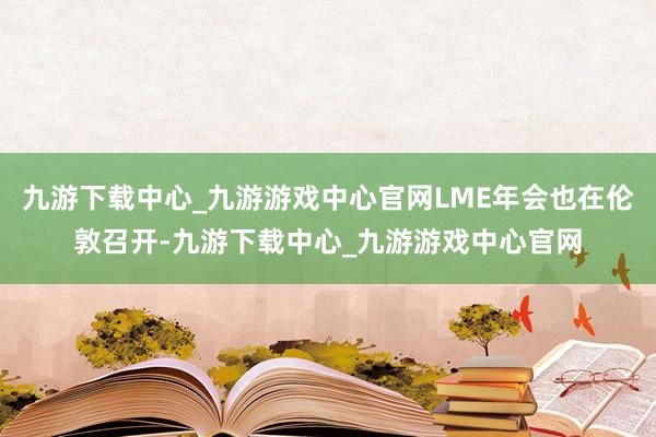 九游下载中心_九游游戏中心官网LME年会也在伦敦召开-九游下载中心_九游游戏中心官网