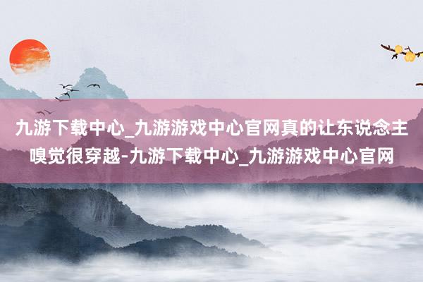 九游下载中心_九游游戏中心官网真的让东说念主嗅觉很穿越-九游下载中心_九游游戏中心官网