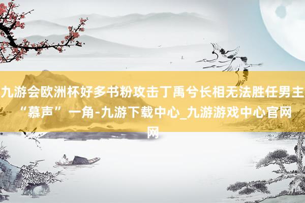 九游会欧洲杯好多书粉攻击丁禹兮长相无法胜任男主 “慕声” 一角-九游下载中心_九游游戏中心官网