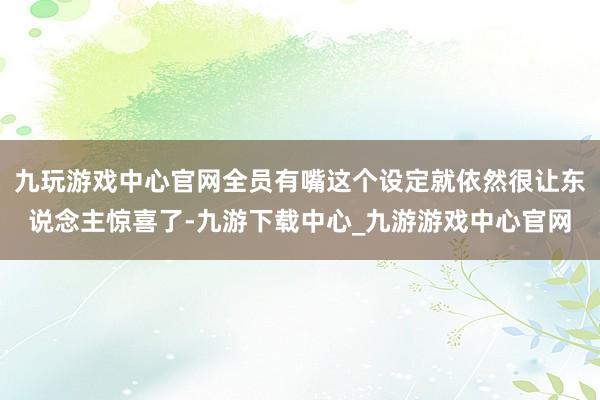 九玩游戏中心官网全员有嘴这个设定就依然很让东说念主惊喜了-九游下载中心_九游游戏中心官网