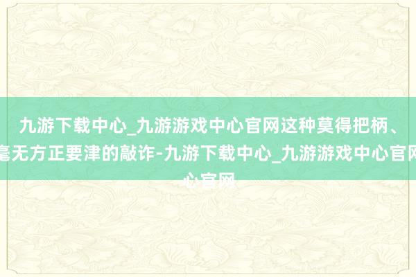 九游下载中心_九游游戏中心官网这种莫得把柄、毫无方正要津的敲诈-九游下载中心_九游游戏中心官网