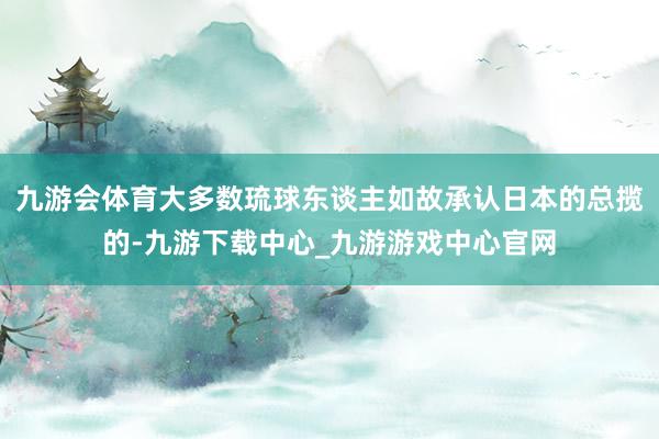 九游会体育大多数琉球东谈主如故承认日本的总揽的-九游下载中心_九游游戏中心官网