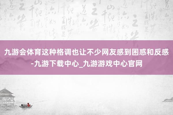 九游会体育这种格调也让不少网友感到困惑和反感-九游下载中心_九游游戏中心官网