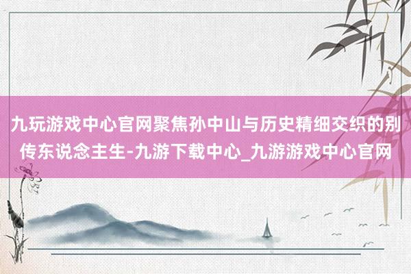 九玩游戏中心官网聚焦孙中山与历史精细交织的别传东说念主生-九游下载中心_九游游戏中心官网