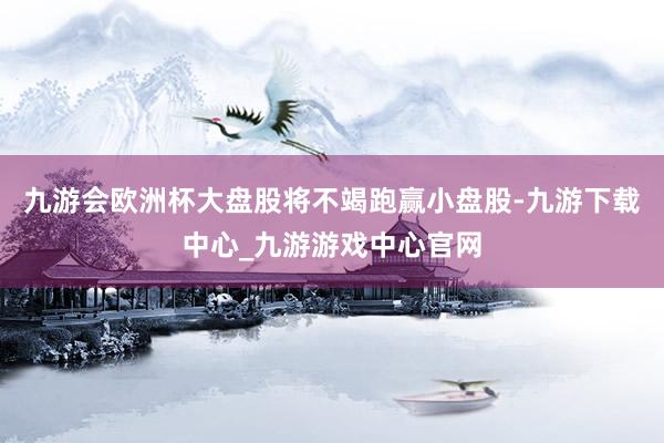 九游会欧洲杯大盘股将不竭跑赢小盘股-九游下载中心_九游游戏中心官网