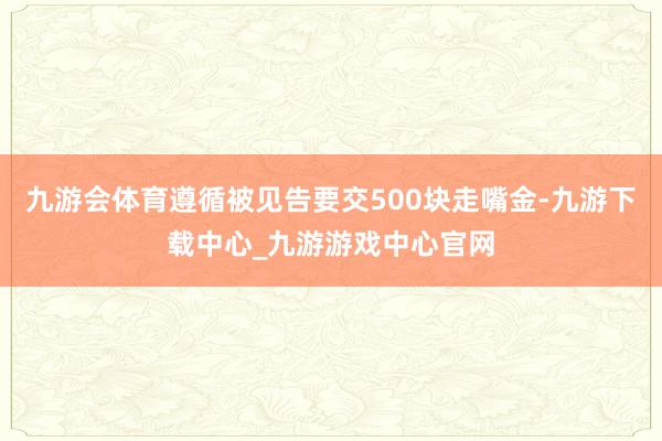 九游会体育遵循被见告要交500块走嘴金-九游下载中心_九游游戏中心官网