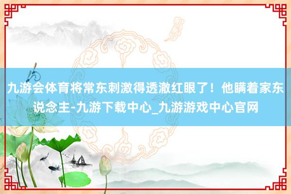 九游会体育将常东刺激得透澈红眼了！他瞒着家东说念主-九游下载中心_九游游戏中心官网