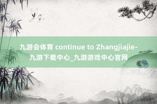 九游会体育 continue to Zhangjiajie-九游下载中心_九游游戏中心官网