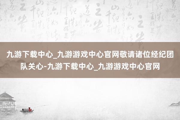 九游下载中心_九游游戏中心官网敬请诸位经纪团队关心-九游下载中心_九游游戏中心官网