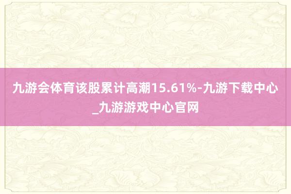 九游会体育该股累计高潮15.61%-九游下载中心_九游游戏中心官网