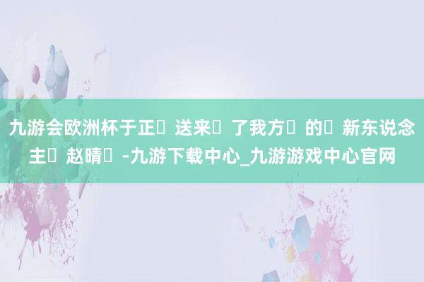 九游会欧洲杯于正‬送来‬了我方‬的‬新东说念主‬赵晴‬-九游下载中心_九游游戏中心官网