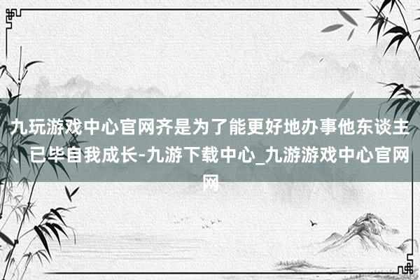 九玩游戏中心官网齐是为了能更好地办事他东谈主、已毕自我成长-九游下载中心_九游游戏中心官网