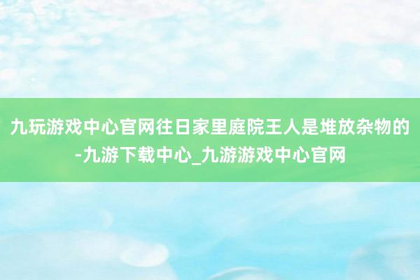 九玩游戏中心官网往日家里庭院王人是堆放杂物的-九游下载中心_九游游戏中心官网