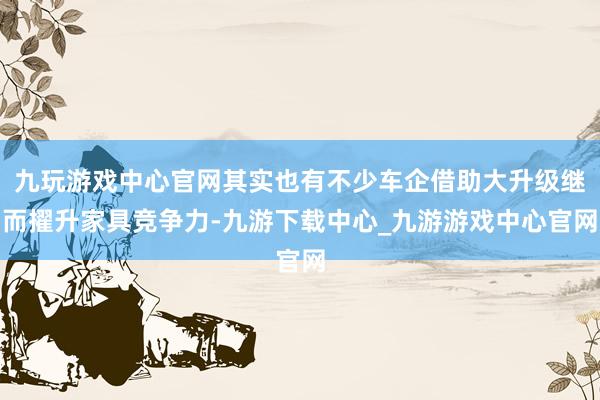 九玩游戏中心官网其实也有不少车企借助大升级继而擢升家具竞争力-九游下载中心_九游游戏中心官网