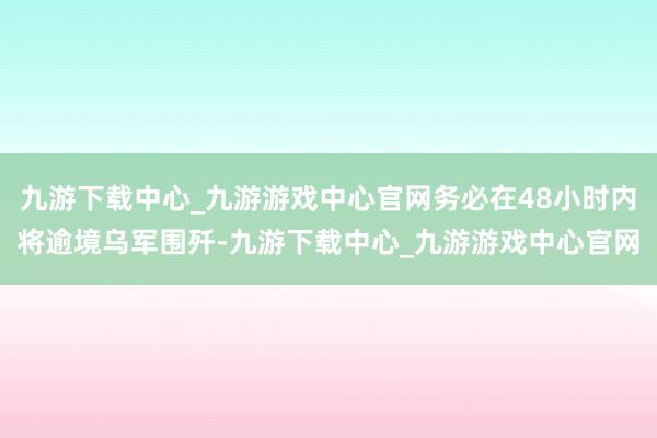 九游下载中心_九游游戏中心官网务必在48小时内将逾境乌军围歼-九游下载中心_九游游戏中心官网