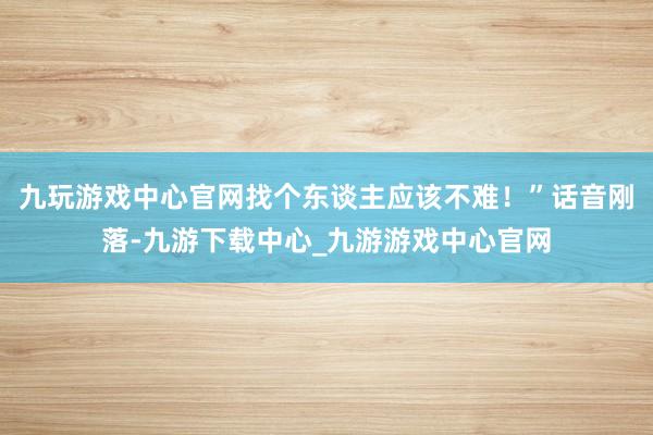 九玩游戏中心官网找个东谈主应该不难！”话音刚落-九游下载中心_九游游戏中心官网