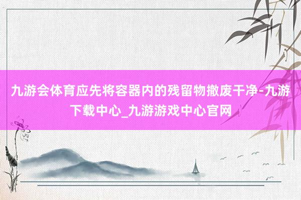 九游会体育应先将容器内的残留物撤废干净-九游下载中心_九游游戏中心官网