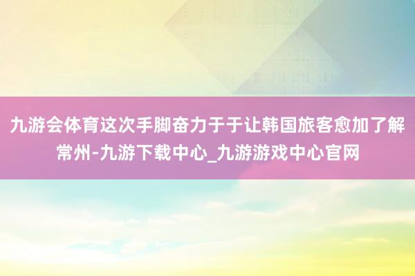 九游会体育这次手脚奋力于于让韩国旅客愈加了解常州-九游下载中心_九游游戏中心官网