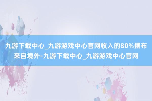 九游下载中心_九游游戏中心官网收入的80%摆布来自境外-九游下载中心_九游游戏中心官网