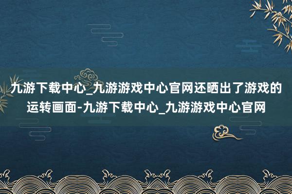 九游下载中心_九游游戏中心官网还晒出了游戏的运转画面-九游下载中心_九游游戏中心官网