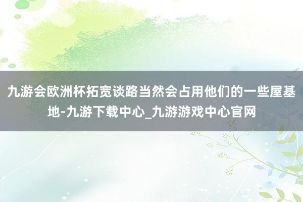 九游会欧洲杯拓宽谈路当然会占用他们的一些屋基地-九游下载中心_九游游戏中心官网