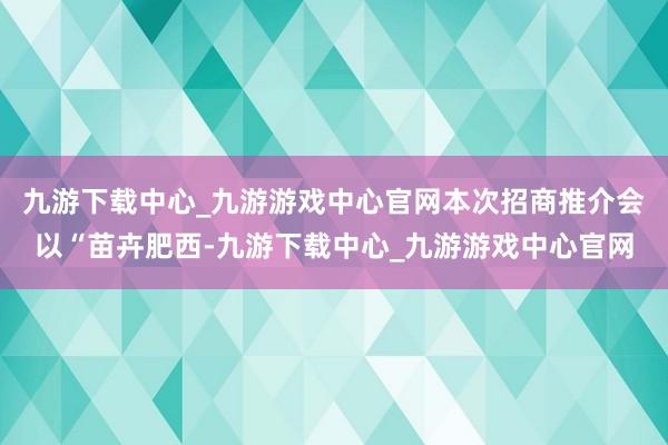 九游下载中心_九游游戏中心官网本次招商推介会以“苗卉肥西-九游下载中心_九游游戏中心官网