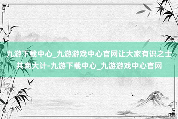 九游下载中心_九游游戏中心官网让大家有识之士共商大计-九游下载中心_九游游戏中心官网