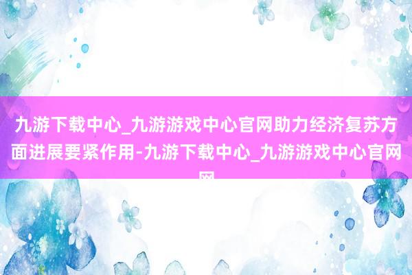 九游下载中心_九游游戏中心官网助力经济复苏方面进展要紧作用-九游下载中心_九游游戏中心官网