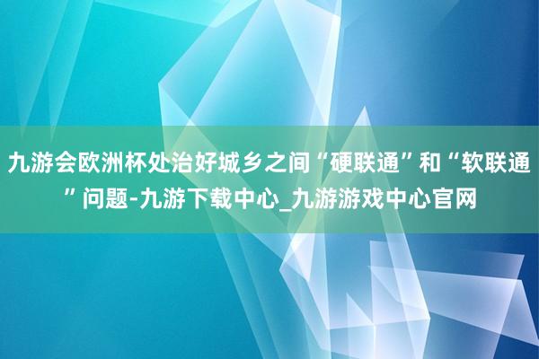 九游会欧洲杯处治好城乡之间“硬联通”和“软联通”问题-九游下载中心_九游游戏中心官网