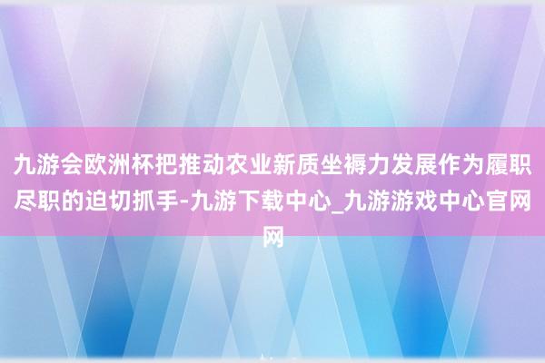 九游会欧洲杯把推动农业新质坐褥力发展作为履职尽职的迫切抓手-九游下载中心_九游游戏中心官网