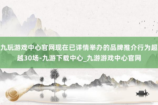 九玩游戏中心官网现在已详情举办的品牌推介行为超越30场-九游下载中心_九游游戏中心官网