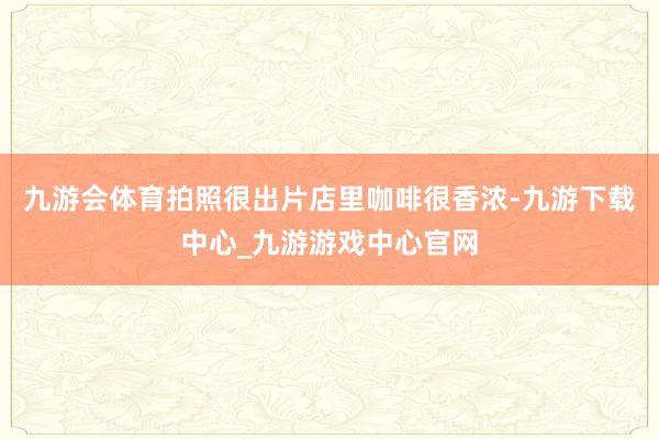 九游会体育拍照很出片店里咖啡很香浓-九游下载中心_九游游戏中心官网