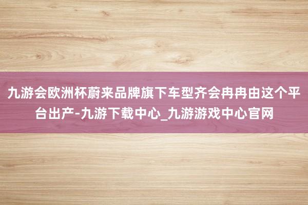 九游会欧洲杯蔚来品牌旗下车型齐会冉冉由这个平台出产-九游下载中心_九游游戏中心官网