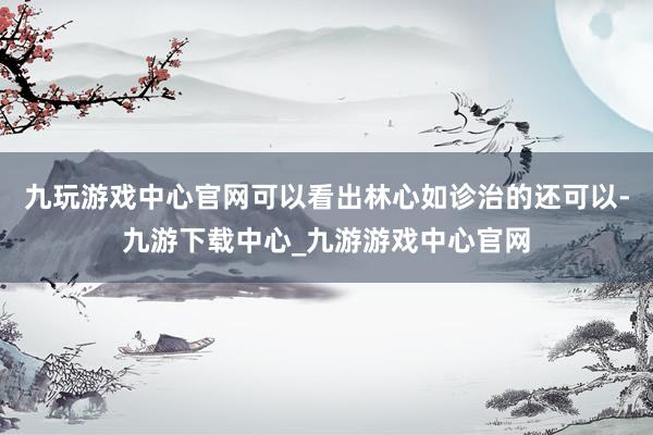 九玩游戏中心官网可以看出林心如诊治的还可以-九游下载中心_九游游戏中心官网