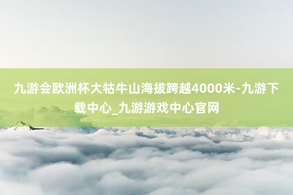 九游会欧洲杯大牯牛山海拔跨越4000米-九游下载中心_九游游戏中心官网