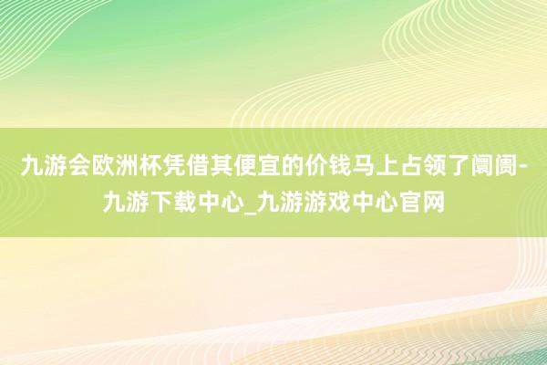 九游会欧洲杯凭借其便宜的价钱马上占领了阛阓-九游下载中心_九游游戏中心官网