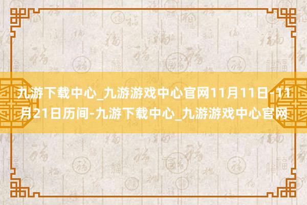 九游下载中心_九游游戏中心官网11月11日-11月21日历间-九游下载中心_九游游戏中心官网