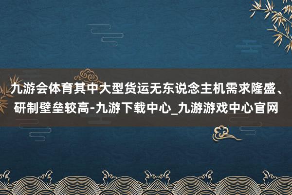 九游会体育其中大型货运无东说念主机需求隆盛、研制壁垒较高-九游下载中心_九游游戏中心官网