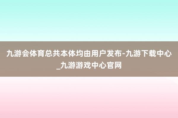 九游会体育总共本体均由用户发布-九游下载中心_九游游戏中心官网