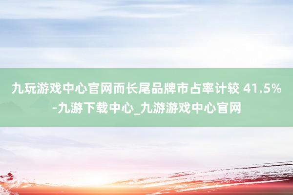 九玩游戏中心官网而长尾品牌市占率计较 41.5%-九游下载中心_九游游戏中心官网